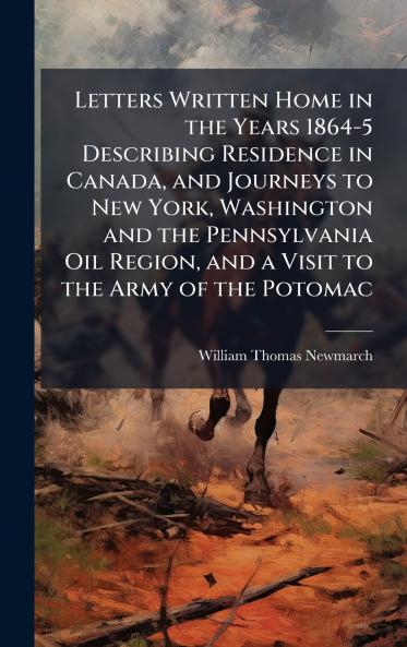 Letters Written Home in the Years 1864-5 Describing Residence in Canada and Journeys to New York Washington and the Pennsylvania Oil Region and a Visit to the Army of the Potomac