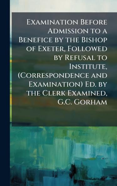 Examination Before Admission to a Benefice by the Bishop of Exeter Followed by Refusal to Institute (Correspondence and Examination) Ed. by the Clerk Examined G.C. Gorham