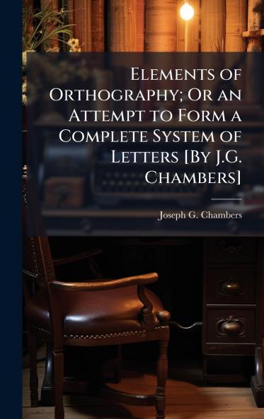 Elements of Orthography; Or an Attempt to Form a Complete System of Letters [By J.G. Chambers]