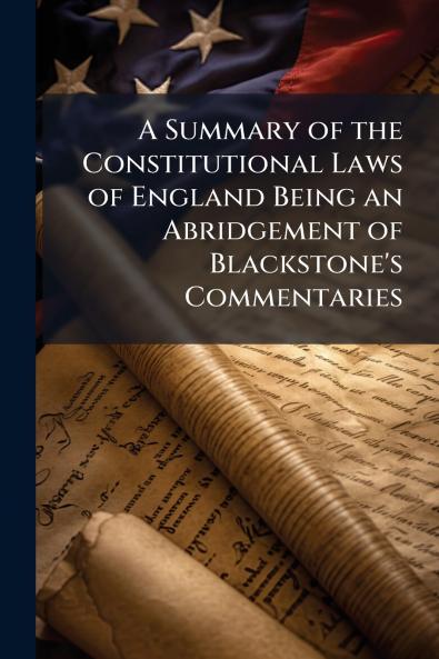 Summary of the Constitutional Laws of England Being an Abridgement of Blackstone's Commentaries