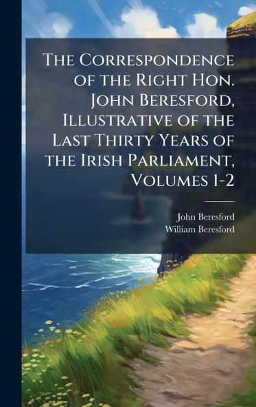 Correspondence of the Right Hon. John Beresford Illustrative of the Last Thirty Years of the Irish Parliament Volumes 1-2