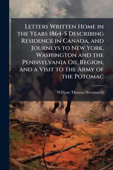Letters Written Home in the Years 1864-5 Describing Residence in Canada and Journeys to New York Washington and the Pennsylvania Oil Region and a Visit to the Army of the Potomac
