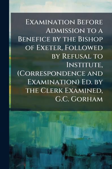 Examination Before Admission to a Benefice by the Bishop of Exeter Followed by Refusal to Institute (Correspondence and Examination) Ed. by the Clerk Examined G.C. Gorham