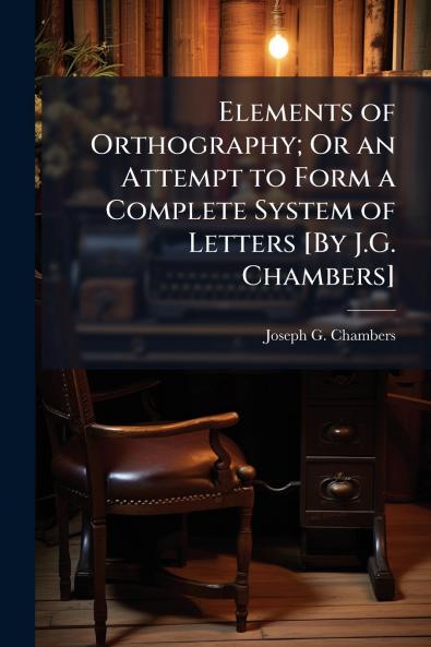 Elements of Orthography; Or an Attempt to Form a Complete System of Letters [By J.G. Chambers]