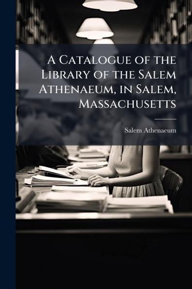 Catalogue of the Library of the Salem Athenaeum in Salem Massachusetts