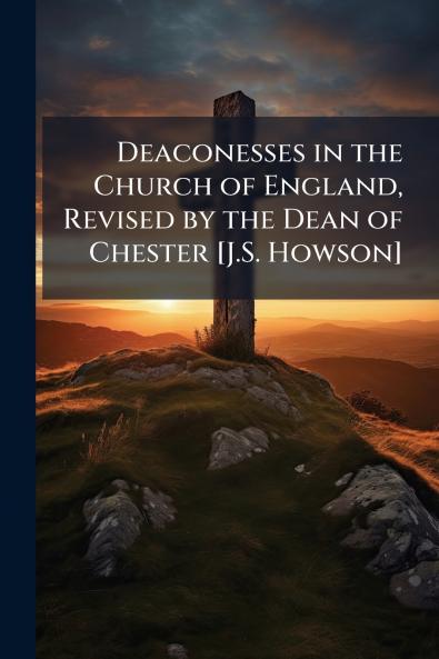 Deaconesses in the Church of England Revised by the Dean of Chester [J.S. Howson]