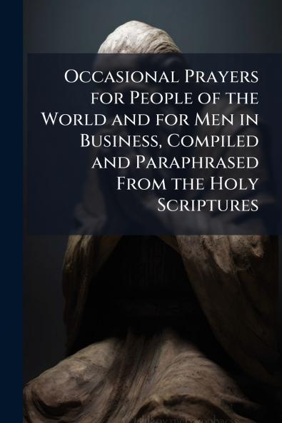 Occasional Prayers for People of the World and for Men in Business Compiled and Paraphrased From the Holy Scriptures