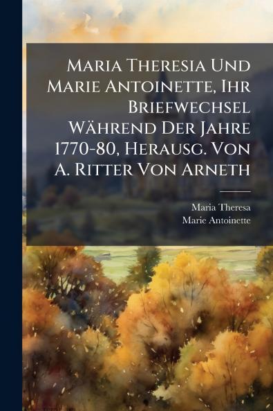 Maria Theresia Und Marie Antoinette Ihr Briefwechsel Während Der Jahre 1770-80 Herausg. Von A. Ritter Von Arneth