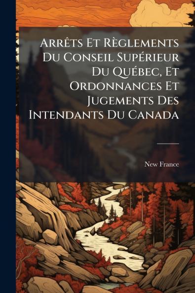 ArrÃats Et Règlements Du Conseil SupÃ(c)rieur Du QuÃ(c)bec Et Ordonnances Et Jugements Des Intendants Du Canada