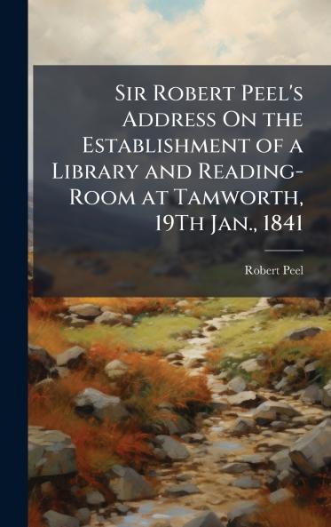 Sir Robert Peel's Address On the Establishment of a Library and Reading-Room at Tamworth 19Th Jan. 1841