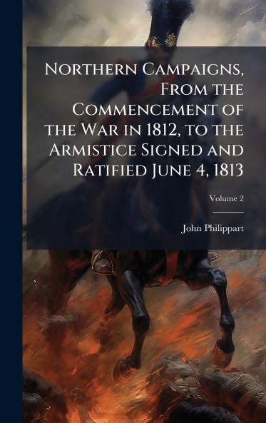 Northern Campaigns From the Commencement of the War in 1812 to the Armistice Signed and Ratified June 4 1813