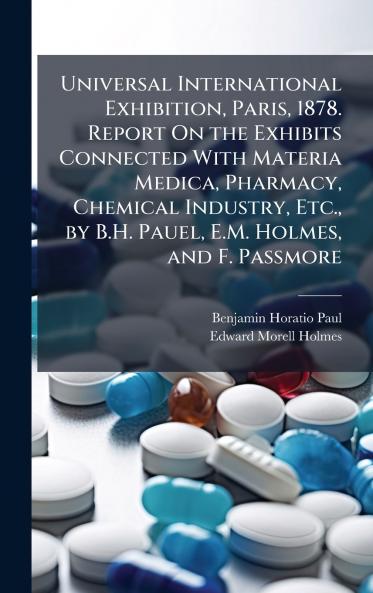 Universal International Exhibition Paris 1878. Report On the Exhibits Connected With Materia Medica Pharmacy Chemical Industry Etc. by B.H. Pauel E.M. Holmes and F. Passmore