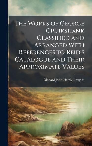 Works of George Cruikshank Classified and Arranged With References to Reid's Catalogue and Their Approximate Values