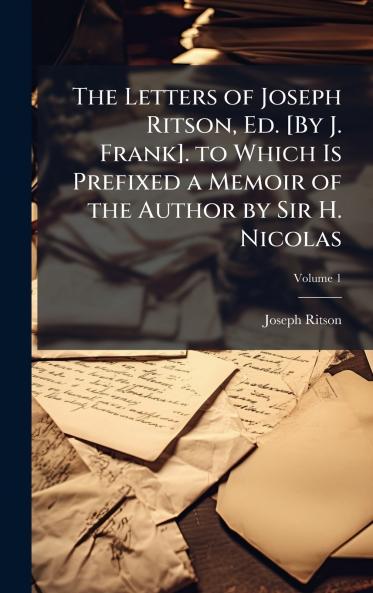 Letters of Joseph Ritson Ed. [By J. Frank]. to Which Is Prefixed a Memoir of the Author by Sir H. Nicolas