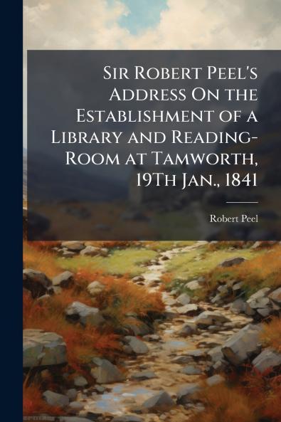 Sir Robert Peel's Address On the Establishment of a Library and Reading-Room at Tamworth 19Th Jan. 1841