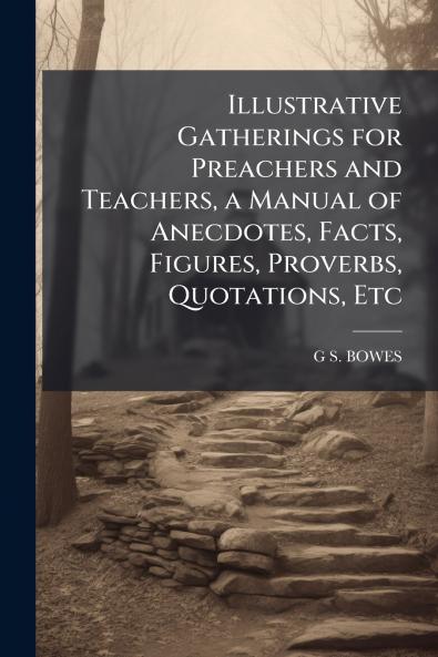 Illustrative Gatherings for Preachers and Teachers a Manual of Anecdotes Facts Figures Proverbs Quotations Etc