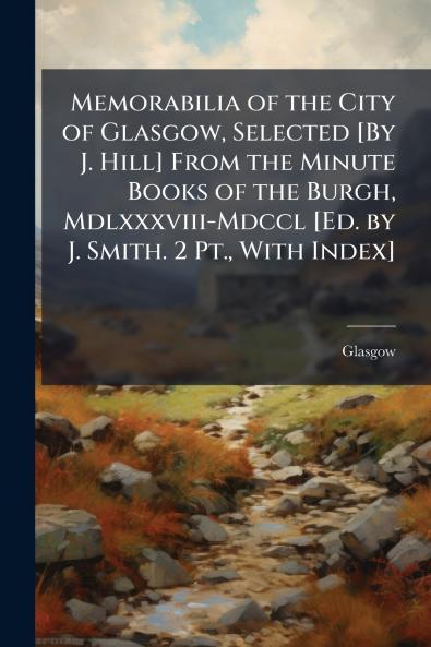 Memorabilia of the City of Glasgow Selected [By J. Hill] From the Minute Books of the Burgh Mdlxxxviii-Mdccl [Ed. by J. Smith. 2 Pt. With Index]