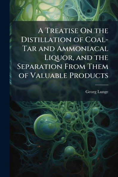 Treatise On the Distillation of Coal-Tar and Ammoniacal Liquor and the Separation From Them of Valuable Products