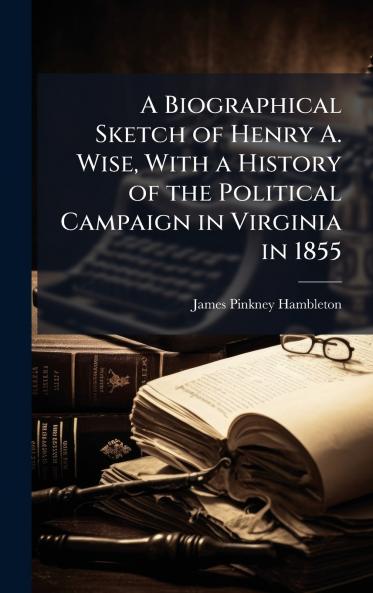 Biographical Sketch of Henry A. Wise With a History of the Political Campaign in Virginia in 1855