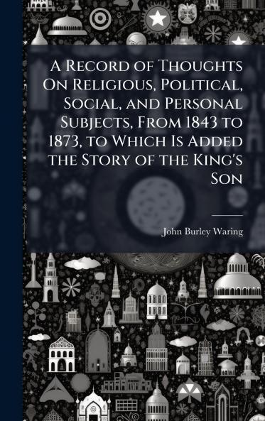 Record of Thoughts On Religious Political Social and Personal Subjects From 1843 to 1873 to Which Is Added the Story of the King's Son