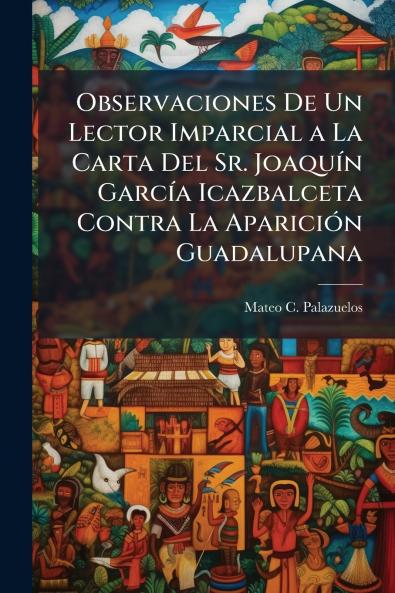 Observaciones De Un Lector Imparcial a La Carta Del Sr. JoaquÃ-n GarcÃ-a Icazbalceta Contra La ApariciÃ3n Guadalupana