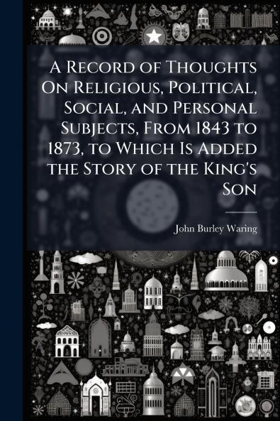 Record of Thoughts On Religious Political Social and Personal Subjects From 1843 to 1873 to Which Is Added the Story of the King's Son