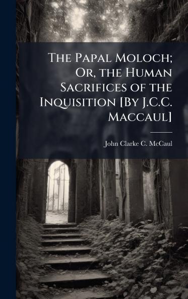 Papal Moloch; Or the Human Sacrifices of the Inquisition [By J.C.C. Maccaul]