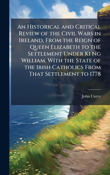 Historical and Critical Review of the Civil Wars in Ireland From the Reign of Queen Elizabeth to the Settlement Under Ki Ng William. With the State of the Irish Catholics From That Settlement to 1778