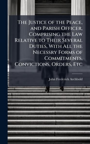 Justice of the Peace and Parish Officer Comprising the Law Relative to Their Several Duties With All the Necessry Forms of Commitments Convictions Orders Etc