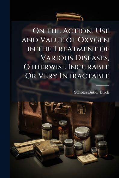 On the Action Use and Value of Oxygen in the Treatment of Various Diseases Otherwise Incurable Or Very Intractable