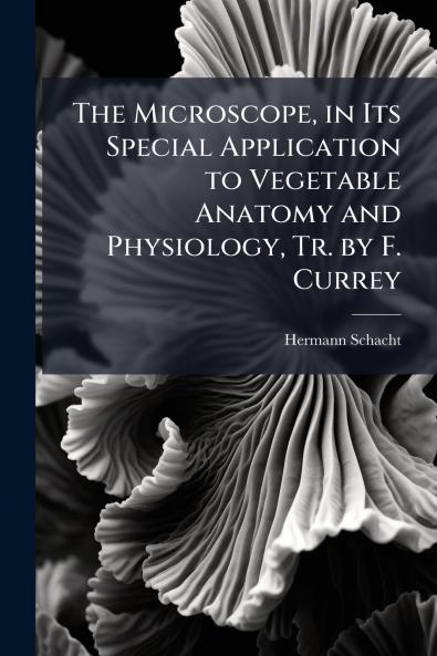 Microscope in Its Special Application to Vegetable Anatomy and Physiology Tr. by F. Currey
