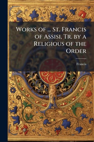 Works of ... St. Francis of Assisi Tr. by a Religious of the Order