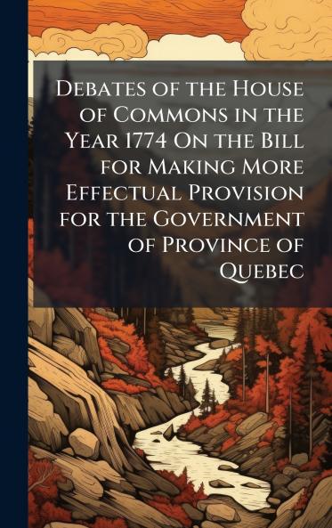 Debates of the House of Commons in the Year 1774 On the Bill for Making More Effectual Provision for the Government of Province of Quebec