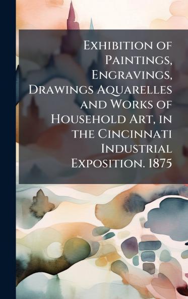 Exhibition of Paintings Engravings Drawings Aquarelles and Works of Household Art in the Cincinnati Industrial Exposition. 1875