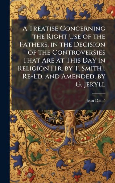 Treatise Concerning the Right Use of the Fathers in the Decision of the Controversies That Are at This Day in Religion [Tr. by T. Smith]. Re-Ed. and Amended by G. Jekyll