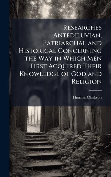 Researches Antediluvian Patriarchal and Historical Concerning the Way in Which Men First Acquired Their Knowledge of God and Religion