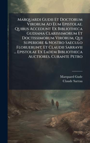 Marquardi Gudii Et Doctorum Virorum Ad Eum Epistolae. Quibus Accedunt Ex Bibliotheca Gudiana Clarissimorum Et Doctissimorum Virorum Qui Superiore & Nostro Saeculo Floruerunt; Et Claudii Sarravii ... Epistolae Ex Eadem Bibliotheca Auctiores. Curante Petro