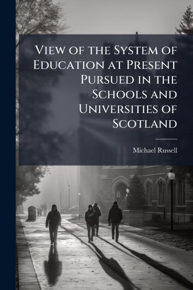 View of the System of Education at Present Pursued in the Schools and Universities of Scotland