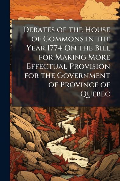 Debates of the House of Commons in the Year 1774 On the Bill for Making More Effectual Provision for the Government of Province of Quebec