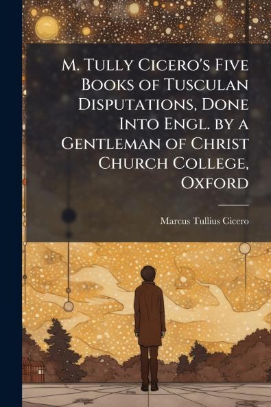 M. Tully Cicero's Five Books of Tusculan Disputations Done Into Engl. by a Gentleman of Christ Church College Oxford