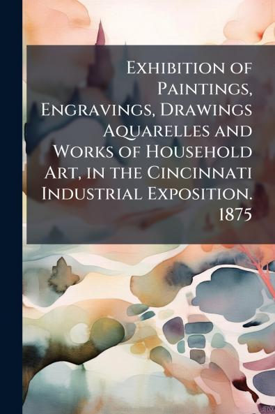 Exhibition of Paintings Engravings Drawings Aquarelles and Works of Household Art in the Cincinnati Industrial Exposition. 1875