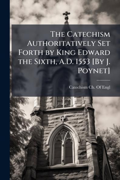 Catechism Authoritatively Set Forth by King Edward the Sixth A.D. 1553 [By J. Poynet]