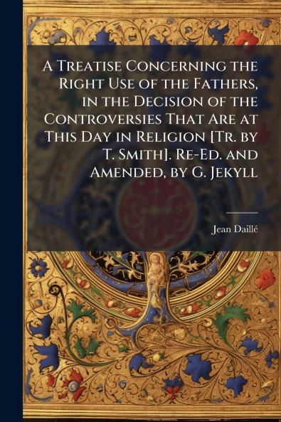 Treatise Concerning the Right Use of the Fathers in the Decision of the Controversies That Are at This Day in Religion [Tr. by T. Smith]. Re-Ed. and Amended by G. Jekyll