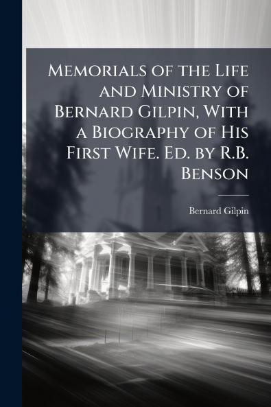 Memorials of the Life and Ministry of Bernard Gilpin With a Biography of His First Wife. Ed. by R.B. Benson