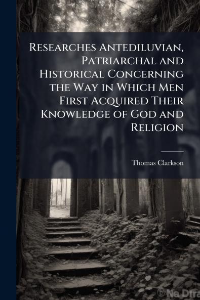 Researches Antediluvian Patriarchal and Historical Concerning the Way in Which Men First Acquired Their Knowledge of God and Religion