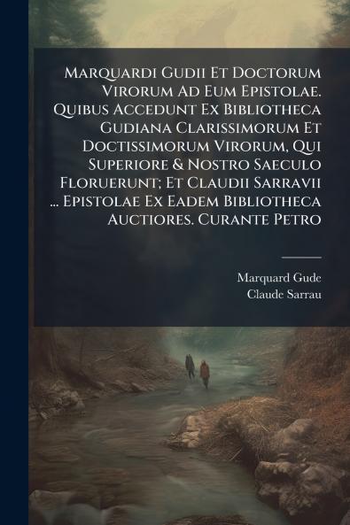 Marquardi Gudii Et Doctorum Virorum Ad Eum Epistolae. Quibus Accedunt Ex Bibliotheca Gudiana Clarissimorum Et Doctissimorum Virorum Qui Superiore & Nostro Saeculo Floruerunt; Et Claudii Sarravii ... Epistolae Ex Eadem Bibliotheca Auctiores. Curante Petro