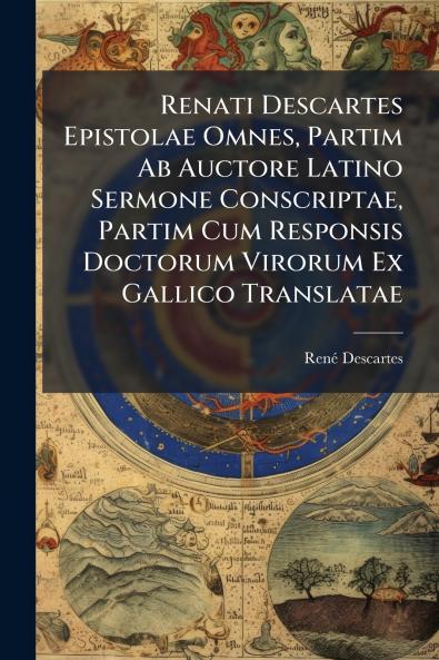 Renati Descartes Epistolae Omnes Partim Ab Auctore Latino Sermone Conscriptae Partim Cum Responsis Doctorum Virorum Ex Gallico Translatae