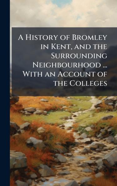History of Bromley in Kent and the Surrounding Neighbourhood ... With an Account of the Colleges