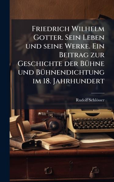 Friedrich Wilhelm Gotter. Sein Leben und seine Werke. Ein Beitrag zur Geschichte der BÃ1/4hne und BÃ1/4hnendichtung im 18. Jahrhundert