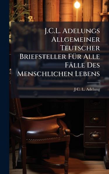 J.C.L. Adelungs Allgemeiner Teutscher Briefsteller FÃ1/4r Alle Fälle Des Menschlichen Lebens